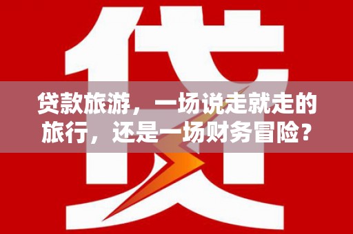 坪山新区贷款旅游，一场说走就走的旅行，还是一场财务冒险？