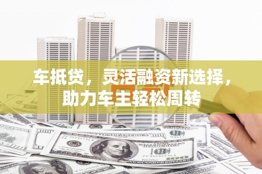 坪山新区车抵贷，灵活融资新选择，助力车主轻松周转